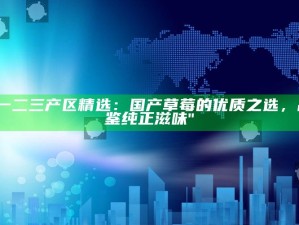 "一二三产区精选：国产草莓的优质之选，品鉴纯正滋味"