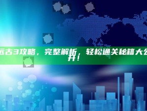 远古3攻略，完整解析，轻松通关秘籍大公开！