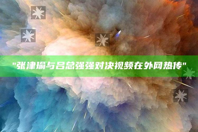 "张津瑜与吕总强强对决视频在外网热传"