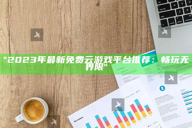 "2023年最新免费云游戏平台推荐：畅玩无界限"