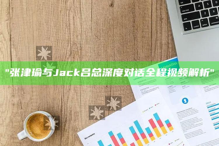 "张津瑜与Jack吕总深度对话全程视频解析"