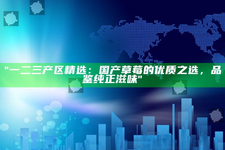 "一二三产区精选：国产草莓的优质之选，品鉴纯正滋味"