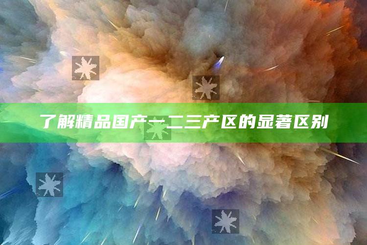 了解精品国产一二三产区的突出区别