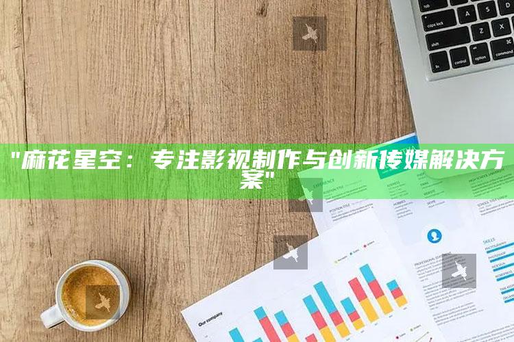 "麻花星空：专注影视制作与创新传媒对策"