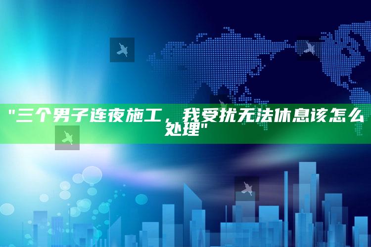 "三个男子连夜施工，我受扰无法休息该怎么应对"