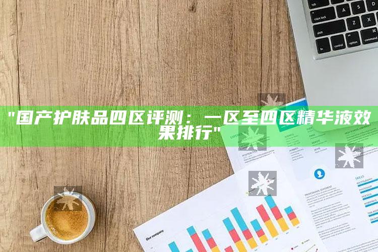 "国产护肤品四区评测：一区至四区精华液影响排行"
